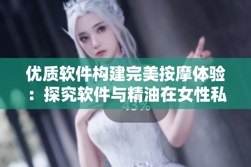 优质软件构建完美按摩体验：探究软件与精油在女性私密部位如何协同作用