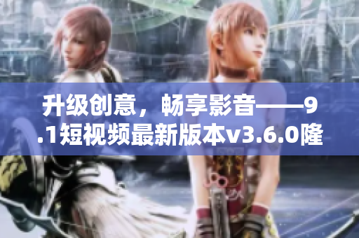 升级创意，畅享影音——9.1短视频最新版本v3.6.0隆重推出