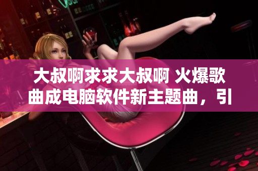 大叔啊求求大叔啊 火爆歌曲成电脑软件新主题曲，引爆用户热情！