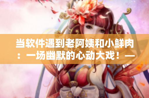 当软件遇到老阿姨和小鲜肉：一场幽默的心动大戏！——软件编辑文章总结