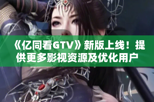 《亿同看GTV》新版上线！提供更多影视资源及优化用户体验！