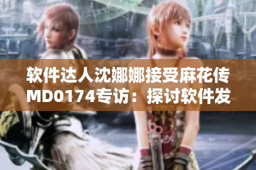软件达人沈娜娜接受麻花传MD0174专访：探讨软件发展趋势与应用