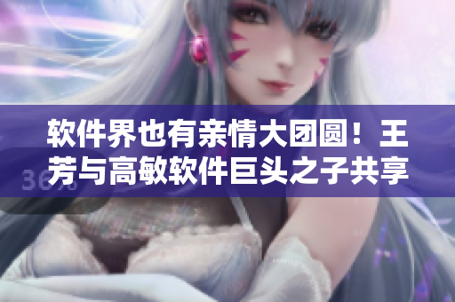 软件界也有亲情大团圆！王芳与高敏软件巨头之子共享成功经验