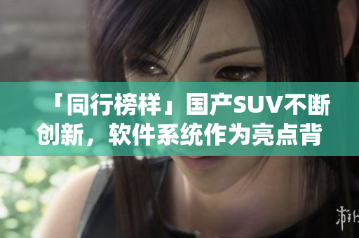 「同行榜样」国产SUV不断创新，软件系统作为亮点背后功不可没