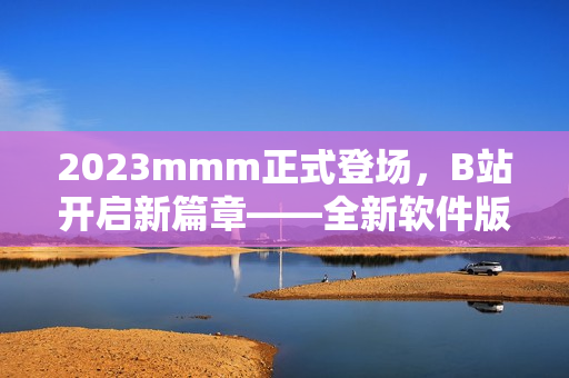 2023mmm正式登场，B站开启新篇章——全新软件版发布优惠抢先体验！