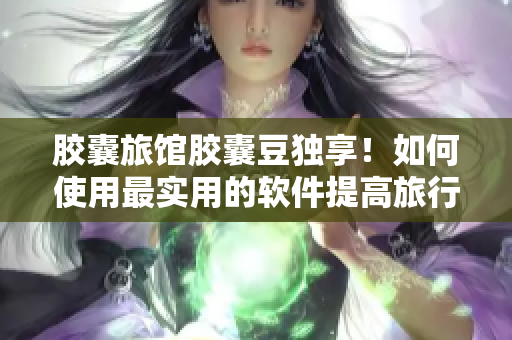 胶囊旅馆胶囊豆独享！如何使用最实用的软件提高旅行效率