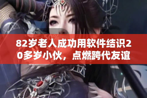 82岁老人成功用软件结识20多岁小伙，点燃跨代友谊之火！