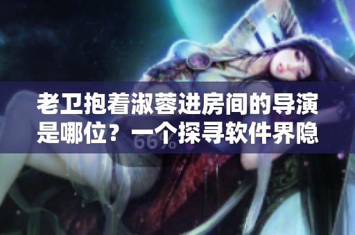 老卫抱着淑蓉进房间的导演是哪位？一个探寻软件界隐秘英雄的导演故事