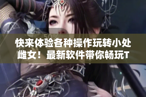 快来体验各种操作玩转小处雌女！最新软件带你畅玩TXT视频！