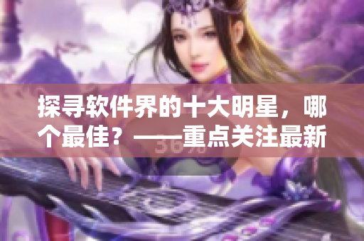 探寻软件界的十大明星，哪个最佳？——重点关注最新软件！