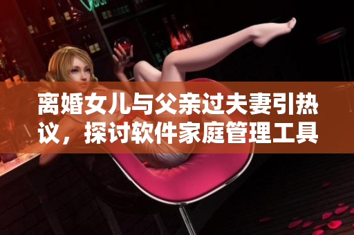 离婚女儿与父亲过夫妻引热议，探讨软件家庭管理工具的实用性