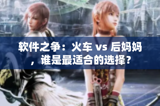 软件之争：火车 vs 后妈妈，谁是最适合的选择？
