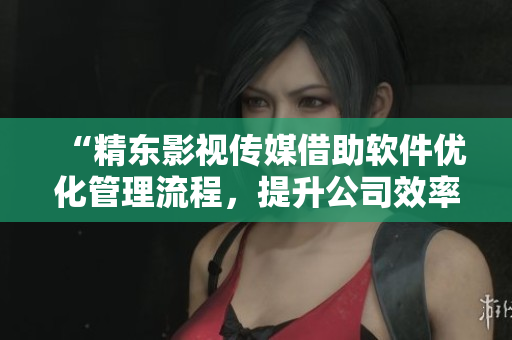 “精东影视传媒借助软件优化管理流程，提升公司效率与影视作品品质”