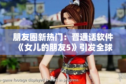 朋友圈新热门：晋通话软件《女儿的朋友5》引发全球用户热议