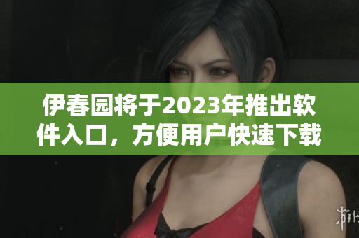 伊春园将于2023年推出软件入口，方便用户快速下载使用