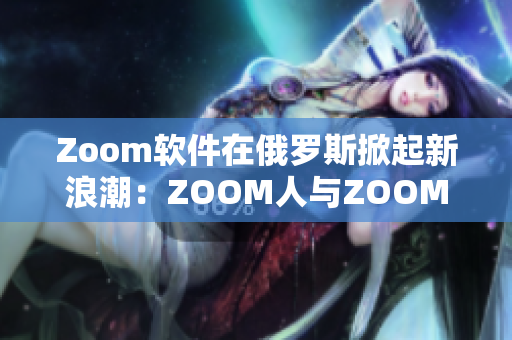 Zoom软件在俄罗斯掀起新浪潮：ZOOM人与ZOOM走红