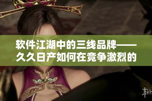 软件江湖中的三线品牌——久久日产如何在竞争激烈的市场中立足发展？