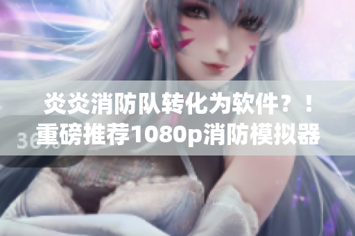 炎炎消防队转化为软件？！重磅推荐1080p消防模拟器，畅玩拯救之旅！