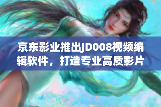 京东影业推出JD008视频编辑软件，打造专业高质影片剪辑体验