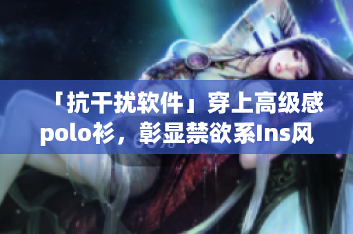 「抗干扰软件」穿上高级感polo衫，彰显禁欲系Ins风范