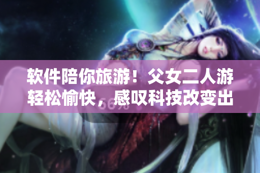 软件陪你旅游！父女二人游轻松愉快，感叹科技改变出行方式