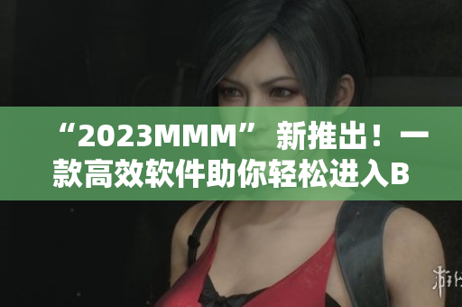 “2023MMM” 新推出！一款高效软件助你轻松进入B站大门