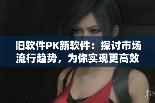 旧软件PK新软件：探讨市场流行趋势，为你实现更高效的软件使用