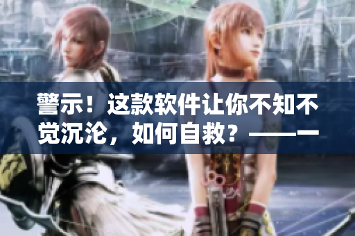 警示！这款软件让你不知不觉沉沦，如何自救？——一个编辑的故事