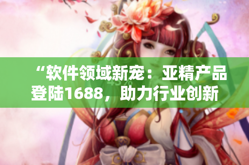 “软件领域新宠：亚精产品登陆1688，助力行业创新与发展！”