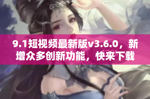 9.1短视频最新版v3.6.0，新增众多创新功能，快来下载体验吧！