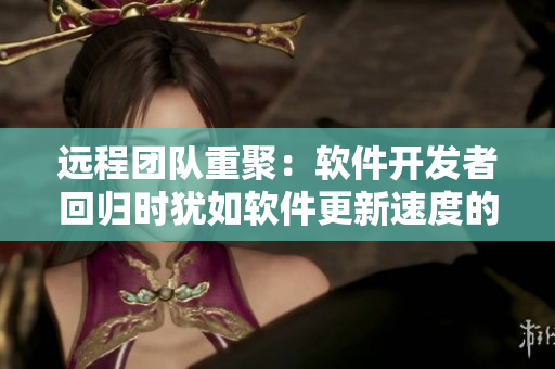 远程团队重聚：软件开发者回归时犹如软件更新速度的提升