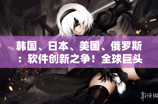 韩国、日本、美国、俄罗斯：软件创新之争！全球巨头如何角逐科技前沿？
