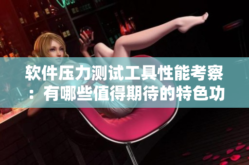 软件压力测试工具性能考察：有哪些值得期待的特色功能？