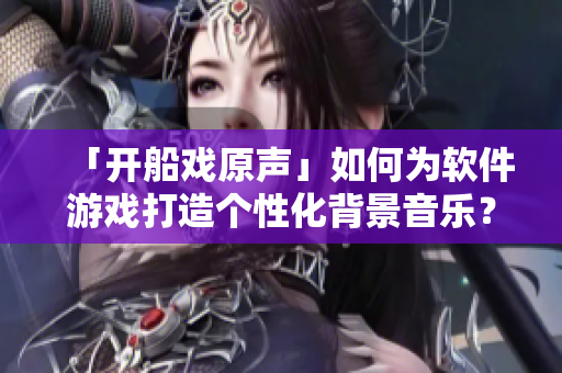 「开船戏原声」如何为软件游戏打造个性化背景音乐？