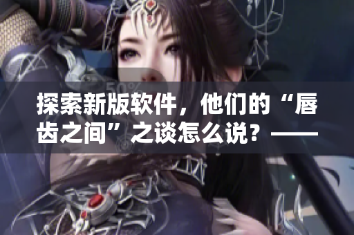 探索新版软件，他们的“唇齿之间”之谈怎么说？——重磅文章