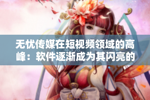 无忧传媒在短视频领域的高峰：软件逐渐成为其闪亮的明星