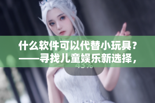 什么软件可以代替小玩具？——寻找儿童娱乐新选择，在家安心留学必备！