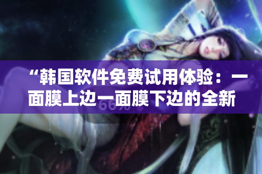 “韩国软件免费试用体验：一面膜上边一面膜下边的全新视角”
