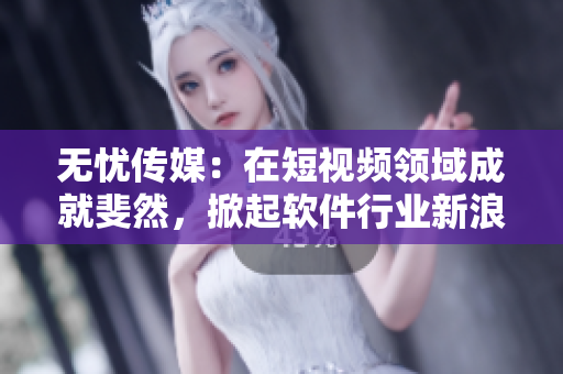 无忧传媒：在短视频领域成就斐然，掀起软件行业新浪潮