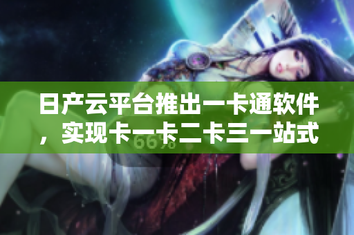 日产云平台推出一卡通软件，实现卡一卡二卡三一站式管理
