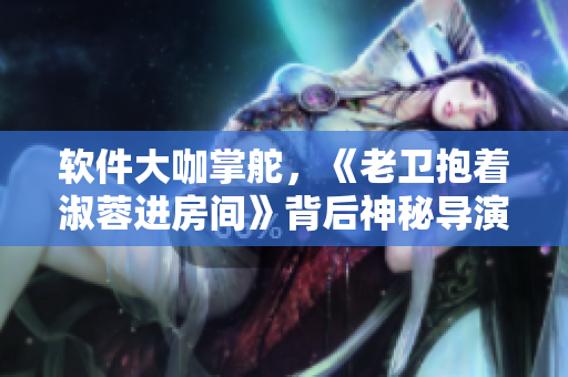 软件大咖掌舵，《老卫抱着淑蓉进房间》背后神秘导演揭秘