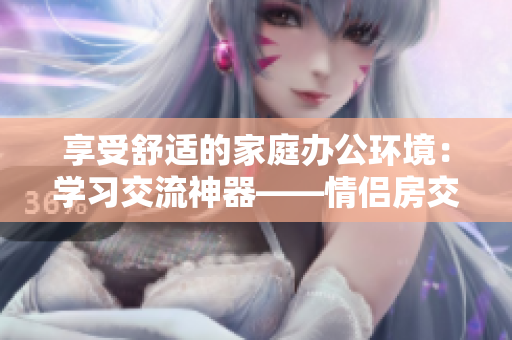 享受舒适的家庭办公环境：学习交流神器——情侣房交椅软件