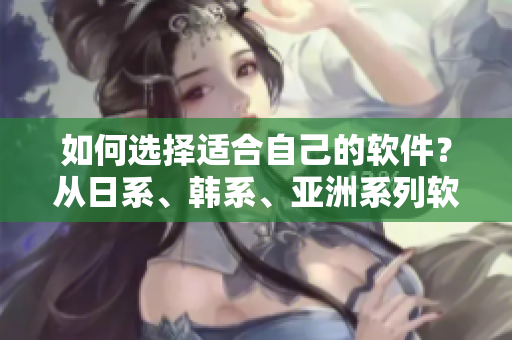 如何选择适合自己的软件？从日系、韩系、亚洲系列软件中选择最合适的！