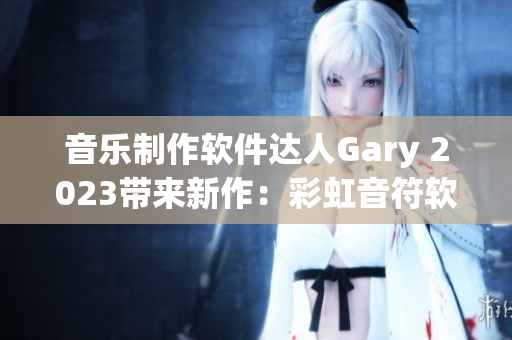 音乐制作软件达人Gary 2023带来新作：彩虹音符软件