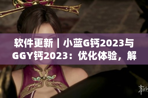 软件更新｜小蓝G钙2023与GGY钙2023：优化体验，解决bug