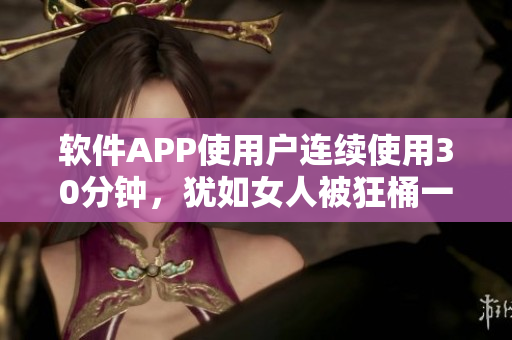 软件APP使用户连续使用30分钟，犹如女人被狂桶一般愉悦