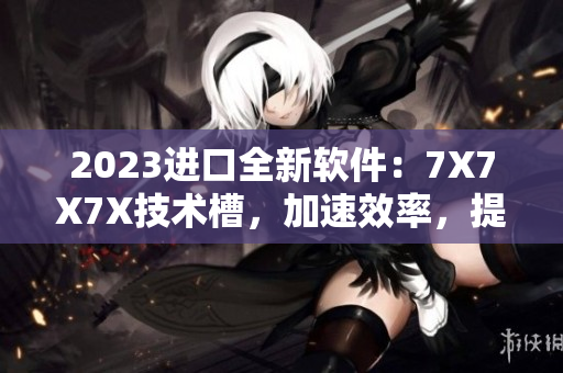 2023进口全新软件：7X7X7X技术槽，加速效率，提升用户体验！
