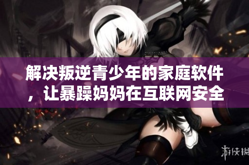 解决叛逆青少年的家庭软件，让暴躁妈妈在互联网安全方面感到放心