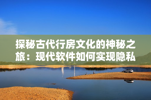 探秘古代行房文化的神秘之旅：现代软件如何实现隐私保护？