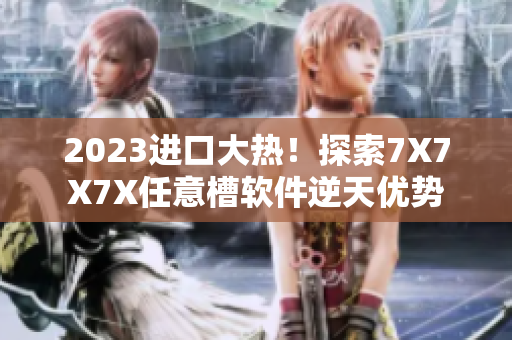 2023进口大热！探索7X7X7X任意槽软件逆天优势
